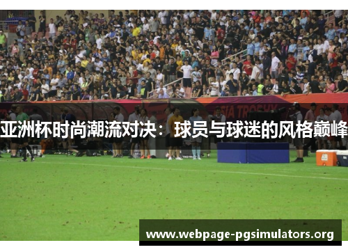 亚洲杯时尚潮流对决:球员与球迷的风格巅峰 亚洲杯时尚潮流对决:球员与球迷的风格巅峰