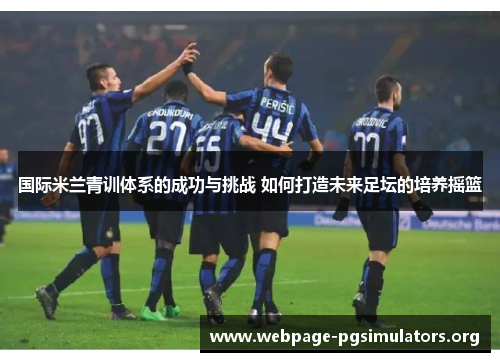 国际米兰青训体系的成功与挑战 如何打造未来足坛的培养摇篮