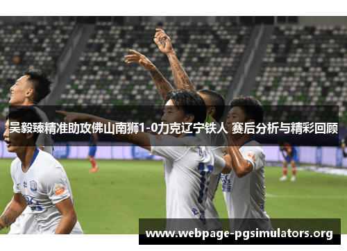吴毅臻精准助攻佛山南狮1-0力克辽宁铁人 赛后分析与精彩回顾 吴毅臻精准助攻佛山南狮1-0力克辽宁铁人 赛后分析与精彩回顾