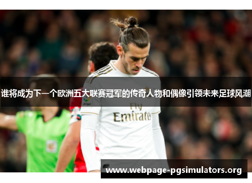 谁将成为下一个欧洲五大联赛冠军的传奇人物和偶像引领未来足球风潮 谁将成为下一个欧洲五大联赛冠军的传奇人物和偶像引领未来足球风潮